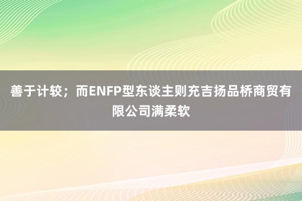 善于计较；而ENFP型东谈主则充吉扬品桥商贸有限公司满柔软