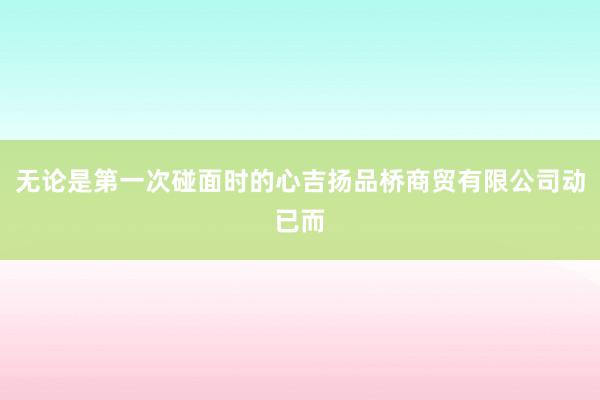 无论是第一次碰面时的心吉扬品桥商贸有限公司动已而