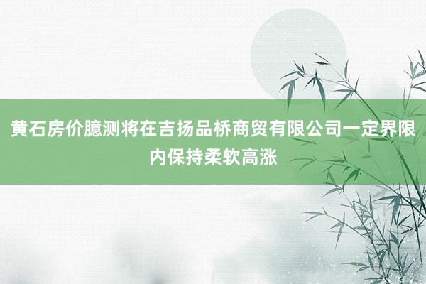 黄石房价臆测将在吉扬品桥商贸有限公司一定界限内保持柔软高涨